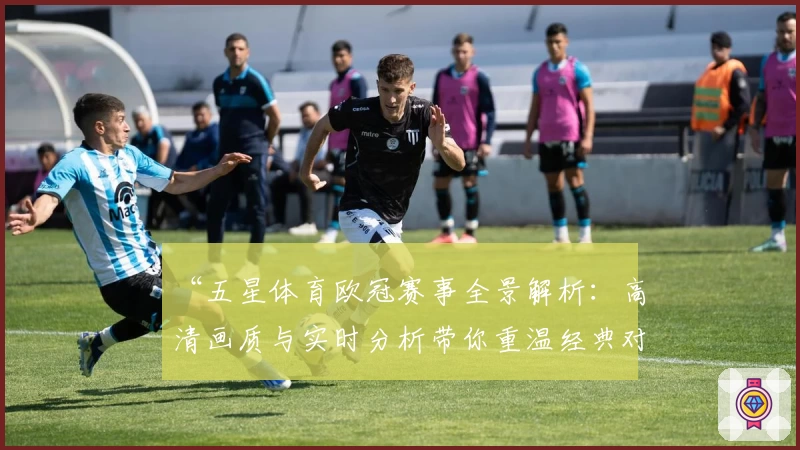 “五星体育欧冠赛事全景解析：高清画质与实时分析带你重温经典对决”