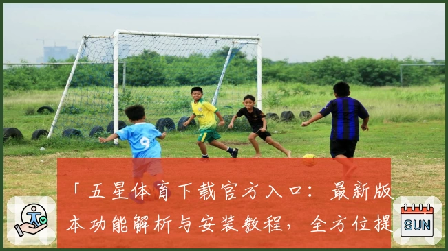「五星体育下载官方入口：最新版本功能解析与安装教程，全方位提升观看体验」