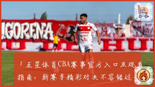 「五星体育CBA赛事官方入口及观看指南，新赛季精彩对决不容错过」