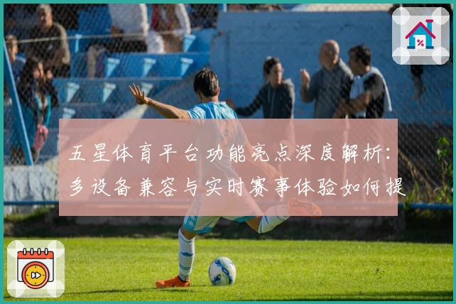 五星体育平台功能亮点深度解析:多设备兼容与实时赛事体验如何提升观赛快感