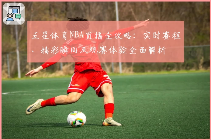 五星体育NBA直播全攻略：实时赛程、精彩瞬间及观赛体验全面解析