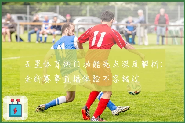 五星体育热门功能亮点深度解析：全新赛事直播体验不容错过
