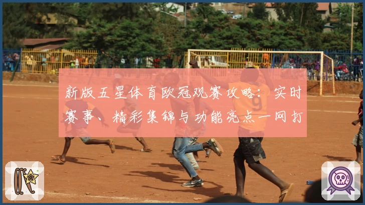 新版五星体育欧冠观赛攻略：实时赛事、精彩集锦与功能亮点一网打尽