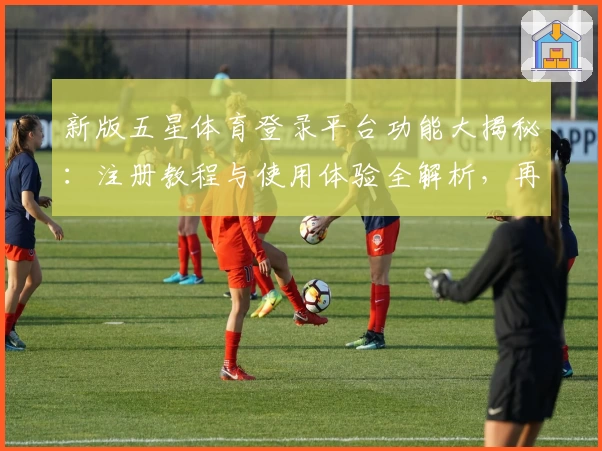 新版五星体育登录平台功能大揭秘：注册教程与使用体验全解析，再也不用担心错过精彩赛事！
