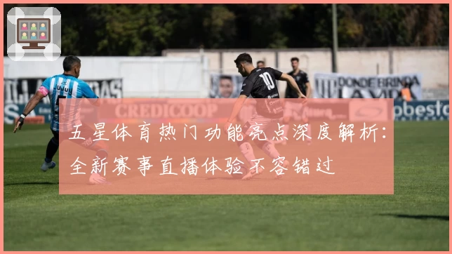 五星体育热门功能亮点深度解析：全新赛事直播体验不容错过