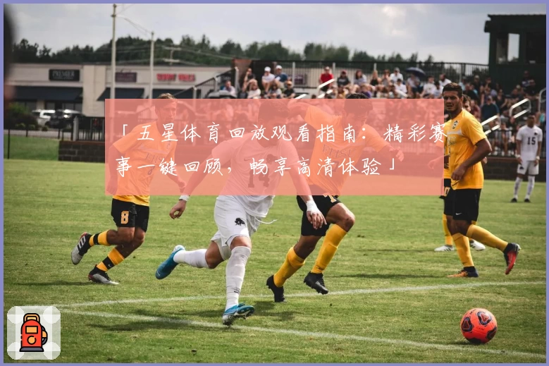 「五星体育回放观看指南：精彩赛事一键回顾，畅享高清体验」