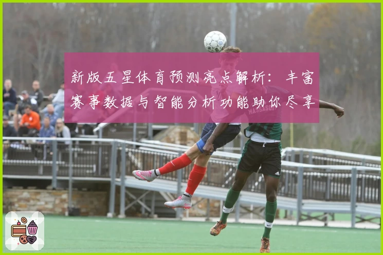 新版五星体育预测亮点解析:丰富赛事数据与智能分析功能助你尽享观赛乐趣