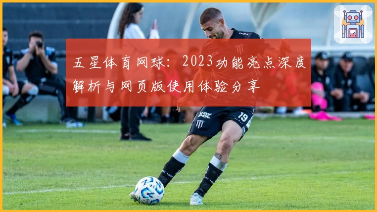 五星体育网球:2023功能亮点深度解析与网页版使用体验分享