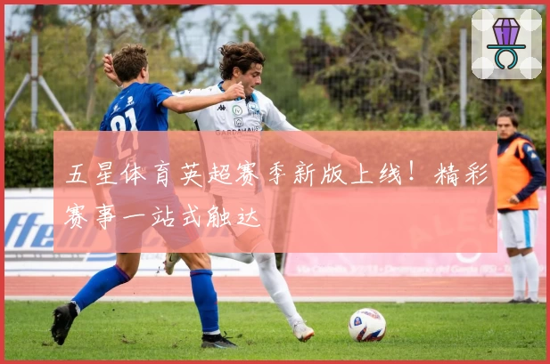 五星体育英超赛季新版上线！精彩赛事一站式触达