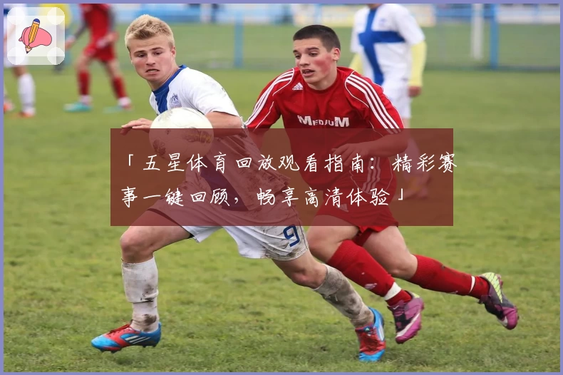 「五星体育回放观看指南：精彩赛事一键回顾，畅享高清体验」