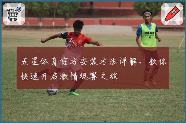 五星体育官方安装方法详解，教你快速开启激情观赛之旅