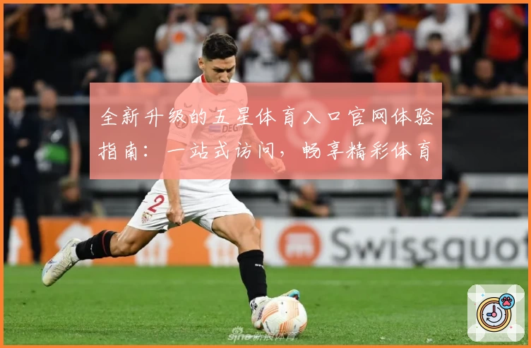 全新升级的五星体育入口官网体验指南：一站式访问，畅享精彩体育赛事