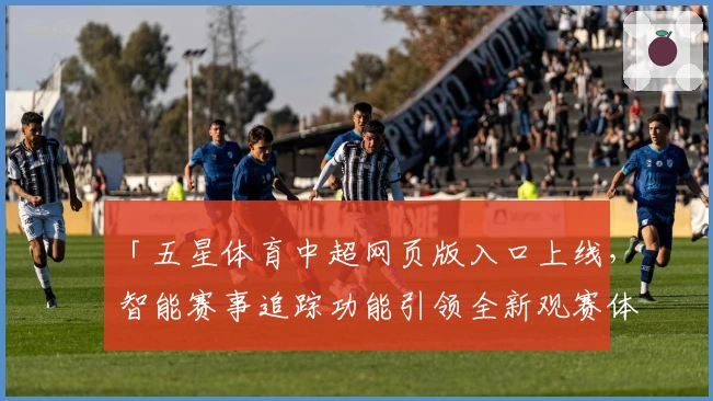 「五星体育中超网页版入口上线，智能赛事追踪功能引领全新观赛体验」