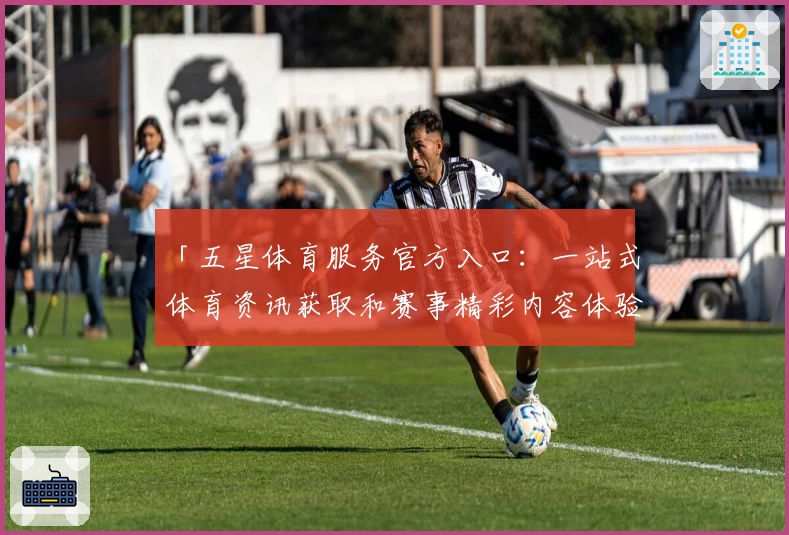 「五星体育服务官方入口：一站式体育资讯获取和赛事精彩内容体验」