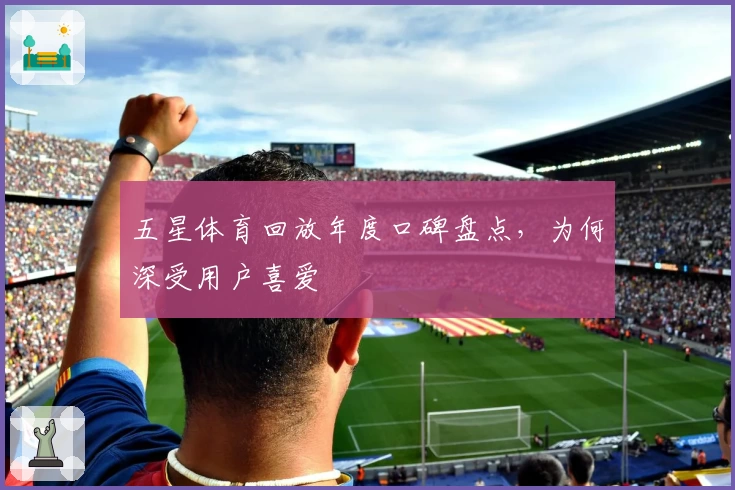 五星体育回放年度口碑盘点，为何深受用户喜爱