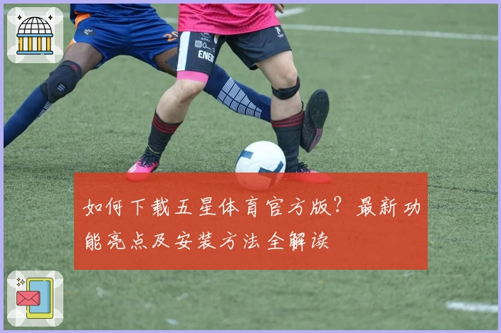 如何下载五星体育官方版？最新功能亮点及安装方法全解读