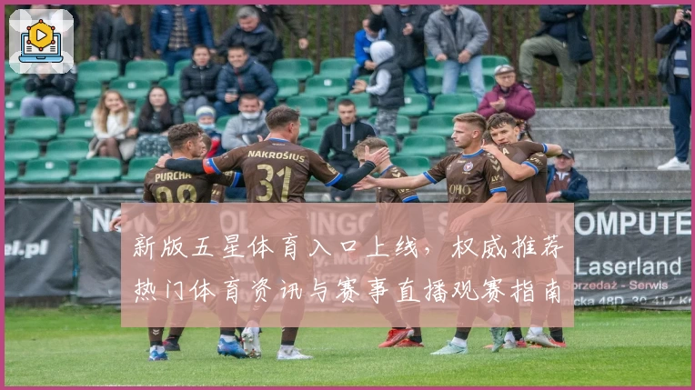 新版五星体育入口上线，权威推荐热门体育资讯与赛事直播观赛指南