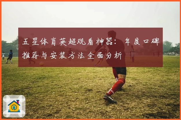 五星体育英超观看神器:年度口碑推荐与安装方法全面分析