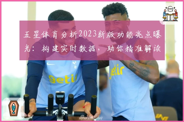 五星体育分析2023新版功能亮点曝光：构建实时数据，助你精准解读赛事