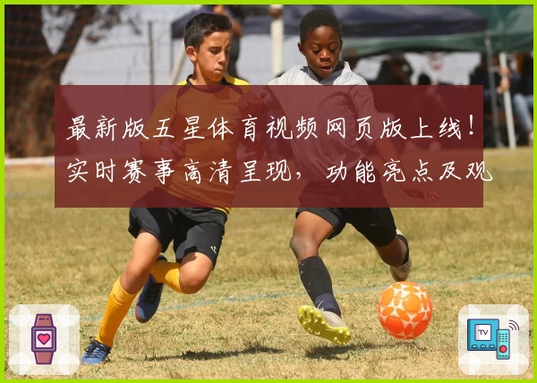 最新版五星体育视频网页版上线!实时赛事高清呈现,功能亮点及观看体验详解